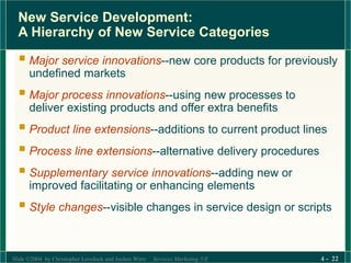 Slide ©2004 by Christopher Lovelock and Jochen Wirtz Services Marketing 5/E 4 - 22
New Service Development:
A Hierarchy of New Service Categories
 Major service innovations--new core products for previously
undefined markets
 Major process innovations--using new processes to
deliver existing products and offer extra benefits
 Product line extensions--additions to current product lines
 Process line extensions--alternative delivery procedures
 Supplementary service innovations--adding new or
improved facilitating or enhancing elements
 Style changes--visible changes in service design or scripts
 