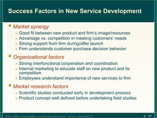 Slide ©2004 by Christopher Lovelock and Jochen Wirtz Services Marketing 5/E 4 - 27
Success Factors in New Service Development
 Market synergy
 Good fit between new product and firm’s image/resources
 Advantage vs. competition in meeting customers’ needs
 Strong support from firm during/after launch
 Firm understands customer purchase decision behavior
 Organizational factors
 Strong interfunctional cooperation and coordination
 Internal marketing to educate staff on new product and its
competition
 Employees understand importance of new services to firm
 Market research factors
 Scientific studies conducted early in development process
 Product concept well defined before undertaking field studies
 