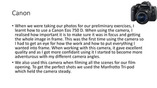 Canon
• When we were taking our photos for our preliminary exercises, I
learnt how to use a Canon Eos 750 D. When using the camera, I
realised how important it is to make sure it was in focus and getting
the whole image in frame. This was the first time using the camera so
I had to get an eye for how the work and how to put everything I
wanted into frame. When working with this camera, it gave excellent
quality and as I got more confidant using it I started to become more
adventurous with my different camera angles.
• We also used this camera when filming all the scenes for our film
opening. To get the perfect shots we used the Manfrotto Tri-pod
which held the camera steady.
 