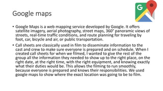Google maps
• Google Maps is a web mapping service developed by Google. It offers
satellite imagery, aerial photography, street maps, 360° panoramic views of
streets, real-time traffic conditions, and route planning for traveling by
foot, car, bicycle and air, or public transportation.
• Call sheets are classically used in film to disseminate information to the
cast and crew to make sure everyone is prepared and on schedule. When I
created call sheets for when we filmed, I wanted to give the rest of the
group all the information they needed to show up to the right place, on the
right date, at the right time, with the right equipment, and knowing exactly
what their duties would be. This allows the filming to run smoothly,
because everyone is prepared and knows their responsibilities. We used
google maps to show where the exact location was going to be to film.
 