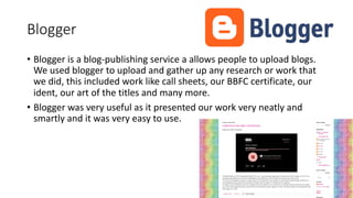 Blogger
• Blogger is a blog-publishing service a allows people to upload blogs.
We used blogger to upload and gather up any research or work that
we did, this included work like call sheets, our BBFC certificate, our
ident, our art of the titles and many more.
• Blogger was very useful as it presented our work very neatly and
smartly and it was very easy to use.
 