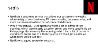 Netflix
• Netflix is a streaming service that allows our customers to watch a
wide variety of award-winning TV shows, movies, documentaries, and
more on thousands of internet of-connected devices.
• When researching, I used Netflix to watch a lot of different film
openings which were mostly based on crime, and more specifically on
kidnappings. But even any film openings which had a lot of drama in
it and were on the line of a thriller just so we could get an idea on
what genre would suit best.
• Netflix was a good source for research.
 