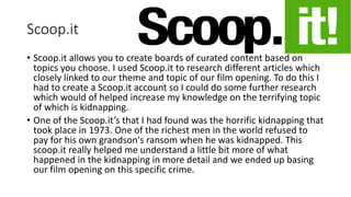 Scoop.it
• Scoop.it allows you to create boards of curated content based on
topics you choose. I used Scoop.it to research different articles which
closely linked to our theme and topic of our film opening. To do this I
had to create a Scoop.it account so I could do some further research
which would of helped increase my knowledge on the terrifying topic
of which is kidnapping.
• One of the Scoop.it’s that I had found was the horrific kidnapping that
took place in 1973. One of the richest men in the world refused to
pay for his own grandson's ransom when he was kidnapped. This
scoop.it really helped me understand a little bit more of what
happened in the kidnapping in more detail and we ended up basing
our film opening on this specific crime.
 