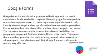 Google Forms
Google Forms is a web-based app developed by Google which is used to
create forms for data collection purposes. We used google forms to produce
our audience questionnaires. I created my audience questionnaire to help
identify what my target audience prefers when it comes to what genre they
like, where they first hear about a film and how often they go to the cinema.
The responses were very useful to me as they showed that 60% of the
people who responded, first hear about a film on social media. This meant
that me and my group had to create an Instagram and twitter account to
allow people to hear about our work first. Google form was really easy to
use and very effective.
 