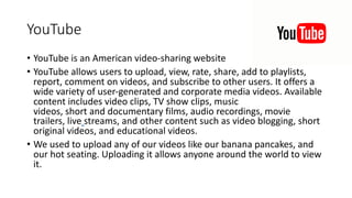 YouTube
• YouTube is an American video-sharing website
• YouTube allows users to upload, view, rate, share, add to playlists,
report, comment on videos, and subscribe to other users. It offers a
wide variety of user-generated and corporate media videos. Available
content includes video clips, TV show clips, music
videos, short and documentary films, audio recordings, movie
trailers, live streams, and other content such as video blogging, short
original videos, and educational videos.
• We used to upload any of our videos like our banana pancakes, and
our hot seating. Uploading it allows anyone around the world to view
it.
 