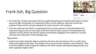 Frank Ash, Big Question
• For Frank Ash, Creative Consultant who has taught storytelling and creativity techniques to teams
across the BBC and beyond, it is important to focus on the audience: what will interest the
audience? How will the narrative develop? His major concern is the audience.
• From this video we learn that it is important to focus on the audience. Frank Ash believes it is
important to get across the main topic of the film and the major concern is thinking about the
audience. He also thinks, the top line needs to emotionally engaging to the audiences, to catch
and draw their attention in from the beginning.
Big question:
• A good story teller should be able to synthesise the story into one top line, this is usually short,
sharp and straight to the point. This helped us to sum up are own narrative in one sentence. Then
Frank Ash added in order to hook the audience the writer needs to develop the big question as to
what is going to happen next?
 