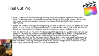 Final Cut Pro
• Final Cut Pro is an app for creating, editing, and producing the highest-quality video.
Final Cut Pro combines high-performance digital editing and native support for virtually
any video format with easy-to-use and time-saving features that let you focus on
storytelling.
• When we finished filming our film opening, we had to edit our scenes. to do this we used
Final cut pro. During our time using final Cut Pro we learnt a lot of new skills. We had to
figure out how to add non-diegetic sound, crop certain scenes and add in text.
• But we didn’t just use Final Cut Pro to edit our film opening, we used it to also create our
ident. In Final Cut Pro, we edited the text to help bring to life its name, Starlight Studios,
by designing a shooting star that tracks swiftly across the screen from left to
right, blazing a trail for the company name. Our writing is gold on a black background to
help make it stand out. We edited in diegetic spot sounds in the background to suggest
the sound of a shooting star might make in the popular imagination; this sound is rapid
and urgent, demanding attention, but also very rapid.
 