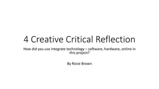 4 Creative Critical Reflection
How did you use integrate technology – software, hardware, online in
this project?
By Rosie Brown
 