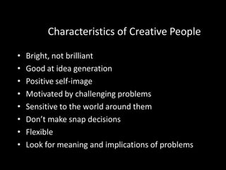 Characteristics of Creative People

•   Bright, not brilliant
•   Good at idea generation
•   Positive self-image
•   Motivated by challenging problems
•   Sensitive to the world around them
•   Don’t make snap decisions
•   Flexible
•   Look for meaning and implications of problems
 