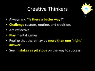 Creative Thinkers
• Always ask, “Is there a better way?”
• Challenge custom, routine, and tradition.
• Are reflective.
• Play mental games.
• Realize that there may be more than one “right”
  answer.
• See mistakes as pit stops on the way to success.
 
