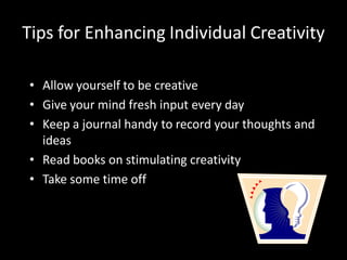Tips for Enhancing Individual Creativity

• Allow yourself to be creative
• Give your mind fresh input every day
• Keep a journal handy to record your thoughts and
  ideas
• Read books on stimulating creativity
• Take some time off
 