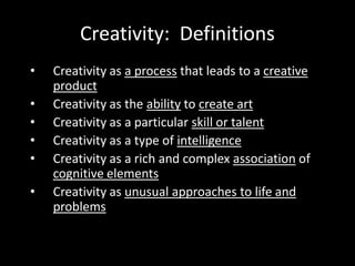 Creativity: Definitions
•   Creativity as a process that leads to a creative
    product
•   Creativity as the ability to create art
•   Creativity as a particular skill or talent
•   Creativity as a type of intelligence
•   Creativity as a rich and complex association of
    cognitive elements
•   Creativity as unusual approaches to life and
    problems
 