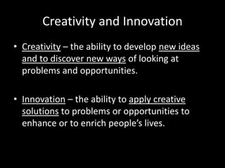 Creativity and Innovation
• Creativity – the ability to develop new ideas
  and to discover new ways of looking at
  problems and opportunities.

• Innovation – the ability to apply creative
  solutions to problems or opportunities to
  enhance or to enrich people’s lives.
 