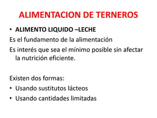 ALIMENTACION DE TERNEROS
• ALIMENTO LIQUIDO –LECHE
Es el fundamento de la alimentación
Es interés que sea el mínimo posible sin afectar
la nutrición eficiente.
Existen dos formas:
• Usando sustitutos lácteos
• Usando cantidades limitadas
 