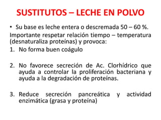 SUSTITUTOS – LECHE EN POLVO
• Su base es leche entera o descremada 50 – 60 %.
Importante respetar relación tiempo – temperatura
(desnaturaliza proteínas) y provoca:
1. No forma buen coágulo
2. No favorece secreción de Ac. Clorhídrico que
ayuda a controlar la proliferación bacteriana y
ayuda a la degradación de proteínas.
3. Reduce secreción pancreática y actividad
enzimática (grasa y proteína)
 