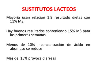 SUSTITUTOS LACTEOS
Mayoría usan relación 1:9 resultado dietas con
11% MS.
Hay buenos resultados conteniendo 15% MS para
las primeras semanas
Menos de 10% concentración de ácido en
abomaso se reduce
Más del 15% provoca diarreas
 
