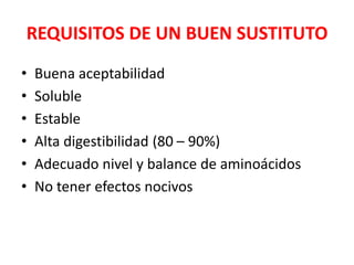 REQUISITOS DE UN BUEN SUSTITUTO
• Buena aceptabilidad
• Soluble
• Estable
• Alta digestibilidad (80 – 90%)
• Adecuado nivel y balance de aminoácidos
• No tener efectos nocivos
 