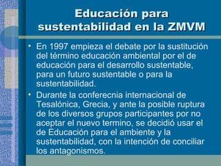Educación para sustentabilidad en la ZMVM En 1997 empieza el debate por la sustitución del término educación ambiental por el de educación para el desarrollo sustentable, para un futuro sustentable o para la sustentabilidad. Durante la conferecnia internacional de Tesalónica, Grecia, y ante la posible ruptura de los diversos grupos participantes por no aceptar el nuevo termino, se decidió usar el de Educación para el ambiente y la sustentabilidad, con la intención de conciliar los antagonismos. 
