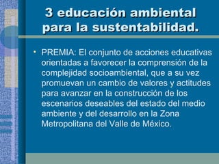3 educación ambiental para la sustentabilidad. PREMIA: El conjunto de acciones educativas orientadas a favorecer la comprensión de la complejidad socioambiental, que a su vez promuevan un cambio de valores y actitudes para avanzar en la construcción de los escenarios deseables del estado del medio ambiente y del desarrollo en la Zona Metropolitana del Valle de México. 