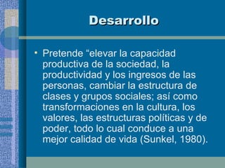 Desarrollo Pretende “elevar la capacidad productiva de la sociedad, la productividad y los ingresos de las personas, cambiar la estructura de clases y grupos sociales; así como transformaciones en la cultura, los valores, las estructuras políticas y de poder, todo lo cual conduce a una mejor calidad de vida (Sunkel, 1980). 