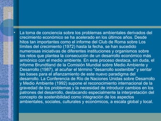 La toma de conciencia sobre los problemas ambientales derivados del crecimiento económico se ha acelerado en los últimos años. Desde hitos tan importantes como el informe del Club de Roma sobre Los límites del crecimiento (1972) hasta la fecha, se han sucedido numerosas iniciativas de diferentes instituciones y organismos sobre los retos que plantea la consecución de un desarrollo económico más armónico con el medio ambiente. En este proceso destaca, sin duda, el informe Brundtland de la Comisión Mundial sobre Medio Ambiente y Desarrollo (1987), al acuñar el término "desarrollo sostenible" y sentar las bases para el afianzamiento de este nuevo paradigma del desarrollo. La Conferencia de Río de Naciones Unidas sobre Desarrollo y Medio Ambiente (1992) supone el reconocimiento internacional de la gravedad de los problemas y la necesidad de introducir cambios en los patrones del desarrollo, destacando especialmente la interpretación del concepto de sostenibilidad como integración de los aspectos ambientales, sociales, culturales y económicos, a escala global y local.   