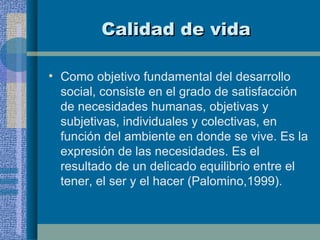 Calidad de vida Como objetivo fundamental del desarrollo social, consiste en el grado de satisfacción de necesidades humanas, objetivas y subjetivas, individuales y colectivas, en función del ambiente en donde se vive. Es la expresión de las necesidades. Es el resultado de un delicado equilibrio entre el tener, el ser y el hacer (Palomino,1999). 