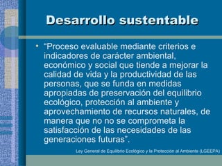 Desarrollo sustentable “ Proceso evaluable mediante criterios e indicadores de carácter ambiental, económico y social que tiende a mejorar la calidad de vida y la productividad de las personas, que se funda en medidas apropiadas de preservación del equilibrio ecológico, protección al ambiente y aprovechamiento de recursos naturales, de manera que no no se comprometa la satisfacción de las necesidades de las generaciones futuras”.  Ley General de Equilibrio Ecológico y la Protección al Ambiente (LGEEPA) 