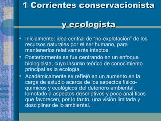 1 Corrientes conservacionista  y ecologista Inicialmente: idea central de “no-explotación” de los recursos naturales por el ser humano, para mantenerlos relativamente intactos. Posteriormente se fue centrando en un enfoque biologicista, cuyo insumo teórico de conocimiento principal es la ecología. Académicamente se reflejó en un aumento en la carga de estudio acerca de los aspectos físico-químicos y ecológicos del deterioro ambiental, lomotado a aspectos descriptivos y poco analíticos que favorecen, por lo tanto, una visión limitada y dosciplinar de lo ambiental.  