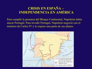 CRISIS EN ESPAÑA –
INDEPENDENCIA EN AMÉRICA
Para cumplir la promesa del Bloque Continental, Napoleón debía
atacar Portugal. Para invadir Portugal, Napoleón negoció con el
ministro de Carlos IV y le expuso una parte de sus planes.
 
