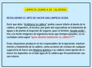 RESOLVIENDO EL MITO DE HACER UNA LIMPIEZA ÁCIDA
Decir que debe “Acidizarse la caldera" podría causar infarto al dueño de la
caldera, al ingeniero, al técnico, por parte del especialista en tratamiento de
aguas o de pronto al inspector de seguros, pues el término “lavado ácido“,
trae a la mente imágenes de ingenieros locos que tiempos pasados, se es-
cuchaban como aquel “quien disolvió totalmente su caldera???”
Estas situaciones producen en los responsables de la operación, manteni-
miento y tratamiento de la caldera, como acciones de rechazo de cualquier
sugerencia de hacer una limpieza química a su caldera como opción de re-
mover los depósitos en el lado agua de la caldera que frecuentemente cau-
san roturas.
LIMPIEZA QUÍMICA DE CALDERAS
 