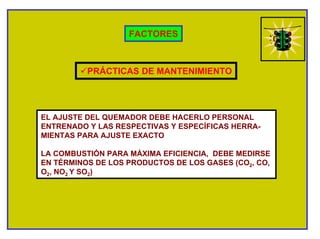 FACTORES
PRÁCTICAS DE MANTENIMIENTO
EL AJUSTE DEL QUEMADOR DEBE HACERLO PERSONAL
ENTRENADO Y LAS RESPECTIVAS Y ESPECÍFICAS HERRA-
MIENTAS PARA AJUSTE EXACTO
LA COMBUSTIÓN PARA MÁXIMA EFICIENCIA, DEBE MEDIRSE
EN TÉRMINOS DE LOS PRODUCTOS DE LOS GASES (CO2, CO,
O2, NO2 Y SO2)
 