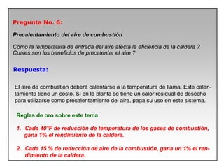 Pregunta No. 6:
Precalentamiento del aire de combustión
Cómo la temperatura de entrada del aire afecta la eficiencia de la caldera ?
Cuáles son los beneficios de precalentar el aire ?
Respuesta:
El aire de combustión deberá calentarse a la temperatura de llama. Este calen-
tamiento tiene un costo. Si en la planta se tiene un calor residual de desecho
para utilizarse como precalentamiento del aire, paga su uso en este sistema.
Reglas de oro sobre este tema
1. Cada 40°F de reducción de temperatura de los gases de combustión,
gana 1% el rendimiento de la caldera.
2. Cada 15 % de reducción de aire de la combustión, gana un 1% el ren-
dimiento de la caldera.
 