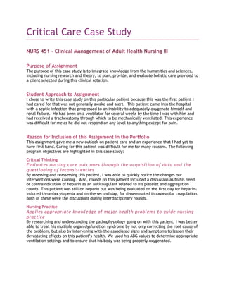 Critical Care Case Study<br />NURS 451 – Clinical Management of Adult Health Nursing III<br />Purpose of Assignment<br />The purpose of this case study is to integrate knowledge from the humanities and sciences, including nursing research and theory, to plan, provide, and evaluate holistic care provided to a client selected during this clinical rotation.<br />Student Approach to Assignment<br />I chose to write this case study on this particular patient because this was the first patient I had cared for that was not generally awake and alert.  This patient came into the hospital with a septic infection that progressed to an inability to adequately oxygenate himself and renal failure.  He had been on a ventilator for several weeks by the time I was with him and had received a tracheostomy through which to be mechanically ventilated. This experience was difficult for me as he did not respond on any level to anything except for pain.  <br />Reason for Inclusion of this Assignment in the Portfolio<br />This assignment gave me a new outlook on patient care and an experience that I had yet to have first hand. Caring for this patient was difficult for me for many reasons. The following program objectives are highlighted in this case study:<br />Critical Thinking<br />Evaluates nursing care outcomes through the acquisition of data and the questioning of inconsistencies<br />By assessing and reassessing this patient, I was able to quickly notice the changes our interventions were causing.  Also, rounds on this patient included a discussion as to his need or contraindication of heparin as an anticoagulant related to his platelet and aggregation counts. This patient was still on heparin but was being evaluated on the first day for heparin-induced thrombocytopenia and on the second day, for disseminated intravascular coagulation. Both of these were the discussions during interdisciplinary rounds. <br />Nursing Practice<br />Applies appropriate knowledge of major health problems to guide nursing practice<br />By researching and understanding the pathophysiology going on with this patient, I was better able to treat his multiple organ dysfunction syndrome by not only correcting the root cause of the problem, but also by intervening with the associated signs and symptoms to lessen their devastating effects on this patient’s health. We used his ABG values to determine appropriate ventilation settings and to ensure that his body was being properly oxygenated. <br />Implements traditional nursing care practices as appropriate to provide holistic health care to diverse populations across the lifespan<br />Throughout my time with this patient, I implemented such traditional practices as constant monitoring, and treating his respiratory and renal failure by monitoring ABG levels and urine outputs.  I also tried to comfort his wife while she was present in his room. <br />Communication<br />Adapts communication method to patients with special needs<br />Communication with a patient who does not respond to speech or light touch is very difficult.  Patients need to know what is going on in their care and the belief is that hearing is the last sense to go and the first to come back. I ensured that I spoke aloud everything that I would do before it was done so that, if he could hear me, he would know what to expect. <br />Research<br />Evaluates research that focuses on the efficacy and effectiveness of nursing interventions<br />I discussed an article in which subjective skin temperature of the foot is used as an accurate measure of cardiac output.  This article provided an additional way to ensure that this patient’s extremities are being perfused.  The thought is that is his heart can get enough blood and oxygen to his feet, he should be getting enough to oxygenate his renal tissues as well. <br />Professionalism<br />Differentiates between general, institutional, and specialty-specific standards of practice to guide nursing care<br />I used the standards of practice of acute and critical care nursing (AACN) to look back on my time with this patient to ensure that the standards for critical care nursing are met.  For example, standard one, assessment, was met by evaluating this patient for HIT and DIC based on his labs; standard two, diagnosis, was met by determining that he was in fact suffering from HIT; and standard four, planning, was met by determining that this patient needed to have his heparin dose stopped. <br />Culture<br />Demonstrates sensitivity to personal and cultural definitions of health and how these beliefs influence an individual’s reactions to the illness experience and end-of-life<br />This patient’s wife visited for a couple of hours each day and spent her time in his room doing puzzles and watching television.  In my family, when someone is in the hospital there is always someone there with that person. For example, the last time my grandmother was in the hospital, her children took turns spending evenings and nights with her while my grandfather spent the days there.  Upon speaking to Mrs. F, I learned that they were not close with much of their family so there was little support for her and that she spent time there because she felt guilty when she did not.  Also, she explained that she was too scared of his illness and possible death to spend too much time in the hospital where it was reality.<br />