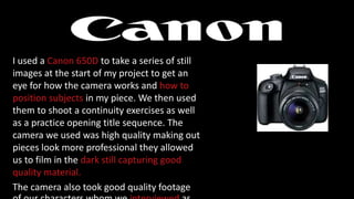 I used a Canon 650D to take a series of still
images at the start of my project to get an
eye for how the camera works and how to
position subjects in my piece. We then used
them to shoot a continuity exercises as well
as a practice opening title sequence. The
camera we used was high quality making out
pieces look more professional they allowed
us to film in the dark still capturing good
quality material.
The camera also took good quality footage
 