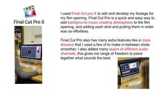 I used Final Cut pro X to edit and develop my footage for
my film opening. Final Cut Pro is a quick and easy way to
add background music creating atmosphere to the film
opening, and adding each shot and putting them in order
was so effortless.
Final Cut Pro also has many extra features like a cross
dissolve that I used a few of to make in-between shots
smoother. I also added many layers of different audio
channels, this gives me range of freedom to piece
together what sounds the best.
 