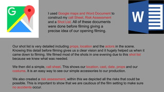 I used Google maps and Word Document to
construct my call Sheet, Risk Assessment
and a Shot List. All of these documents
were done before filming giving a
precise idea of our opening filming.
Our shot list is very detailed including props, location and the actors in the scene.
Knowing this detail before filming gives us a clear vision and it hugely helped us when it
came down to filming. We filmed most of the shots in one evening due to this shot list
because we knew what was needed.
We then did a simple, call sheet. This shows our location, cast, date, props and our
costume. It is an easy way to see our simple accessories to our production.
We also created a risk assessment, within this we depicted all the risks that could be
possible. This is important to show that we are cautious of the film setting to make sure
no accidents occur.
 