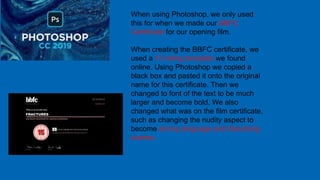 When using Photoshop, we only used
this for when we made our BBFC
Certificate for our opening film.
When creating the BBFC certificate, we
used a 15 rating template we found
online. Using Photoshop we copied a
black box and pasted it onto the original
name for this certificate. Then we
changed to font of the text to be much
larger and become bold. We also
changed what was on the film certificate,
such as changing the nudity aspect to
become strong language and disturbing
scenes.
 