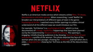 Netflix is an American media service which streams online films, TV shows,
documentaries and other genres. When researching, I used ‘Netflix’ to
broaden our interpretations of different types of style in the genre:
Psychological thriller. I watched many thriller openings to collate a broad
understand of all the different ways we could introduce our film.
For example, ‘Evil Genius’ is a psychological thriller which is a true
documentary of strange, mysterious happenings that have been planned
out by the mastermind by Marjorie Diehl-Armstrong. The opening is
engaging, initially drawing audiences in by showing short cut shots of past
and present a profile of the woman. This photo depicted the face of the
woman when she was younger, showing her innocents; and half when she is
older, a degraded face showing her ‘Evil’ness as the title of the documentary
suggests.
 