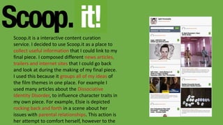 Scoop.it is a interactive content curation
service. I decided to use Scoop.it as a place to
collect useful information that I could link to my
final piece. I composed different news articles,
trailers and internet sites that I could go back
and look at during the making of my final piece.
I used this because it groups all of my ideas of
the film themes in one place. For example I
used many articles about the Dissociative
Identity Disorder, to influence character traits in
my own piece. For example, Elsie is depicted
rocking back and forth in a scene about her
issues with parental relationships. This action is
her attempt to comfort herself, however to the
 