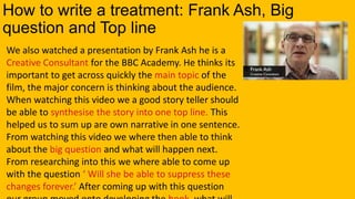 How to write a treatment: Frank Ash, Big
question and Top line
We also watched a presentation by Frank Ash he is a
Creative Consultant for the BBC Academy. He thinks its
important to get across quickly the main topic of the
film, the major concern is thinking about the audience.
When watching this video we a good story teller should
be able to synthesise the story into one top line. This
helped us to sum up are own narrative in one sentence.
From watching this video we where then able to think
about the big question and what will happen next.
From researching into this we where able to come up
with the question ‘ Will she be able to suppress these
changes forever.’ After coming up with this question
 