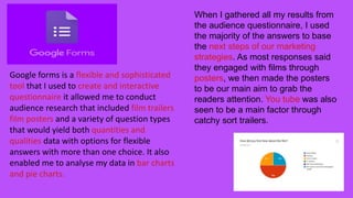 When I gathered all my results from
the audience questionnaire, I used
the majority of the answers to base
the next steps of our marketing
strategies. As most responses said
they engaged with films through
posters, we then made the posters
to be our main aim to grab the
readers attention. You tube was also
seen to be a main factor through
catchy sort trailers.
Google forms is a flexible and sophisticated
tool that I used to create and interactive
questionnaire it allowed me to conduct
audience research that included film trailers
film posters and a variety of question types
that would yield both quantities and
qualities data with options for flexible
answers with more than one choice. It also
enabled me to analyse my data in bar charts
and pie charts.
 