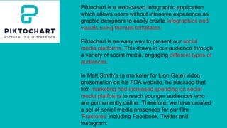 Piktochart is a web-based infographic application
which allows users without intensive experience as
graphic designers to easily create infographics and
visuals using themed templates.
Piktochart is an easy way to present our social
media platforms. This draws in our audience through
a variety of social media, engaging different types of
audiences.
In Matt Smith’s (a marketer for Lion Gate) video
presentation on his FDA website, he stressed that
film marketing had increased spending on social
media platforms to reach younger audiences who
are permanently online. Therefore, we have created
a set of social media presences for our film
‘Fractures’ including Facebook, Twitter and
Instagram.
 