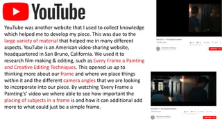 YouTube was another website that I used to collect knowledge
which helped me to develop my piece. This was due to the
large variety of material that helped me in many different
aspects. YouTube is an American video-sharing website,
headquartered in San Bruno, California. We used it to
research film making & editing, such as Every Frame a Painting
and Creative Editing Techniques. This opened us up to
thinking more about our frame and where we place things
within it and the different camera angles that we are looking
to incorporate into our piece. By watching ‘Every Frame a
Painting’s’ video we where able to see how important the
placing of subjects in a frame is and how it can additional add
more to what could just be a simple frame.
 