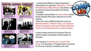 I researched different media theoretical
frameworks on sites like: MediaEdu, FilmEdu,
MediaKnowall, BBC Bitesize and others such
as works by David Gauntlett and Daniel
Chandler.
I created a presentation in comic format about
those theories that were relevant to my film
making.
There are many different theories such as:
Representation, Vladimir Propp, Levi-Strauss
Binary Oppositions,Semiotics Roland Barthes,
Todorov and Enigma/Action narrative Codes.
I used simple scenes from famous films to
clearly explain examples of these types of
theories.
I am trying to link these into my own final
piece, For example, in Propps theory, focusing
on the use of props to relate to the cast.
 