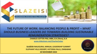 THE FUTURE OF WORK: BALANCING PEOPLE & PROFIT – WHAT
SHOULD BUSINESS LEADERS DO TOWARDS BUILDING SUSTAINABLE
REMUNERATION STRATEGIES?
CHARLES COTTER PhD, MBA, B.A (Hons), B.A
www.slideshare.net/CharlesCotter
SLAZEISI INAUGURAL ANNUAL LEADERSHIP SUMMIT
ELEPHANT HILLS RESORT, VICTORIA FALLS, ZIMBABWE
20 NOVEMBER 2023
 