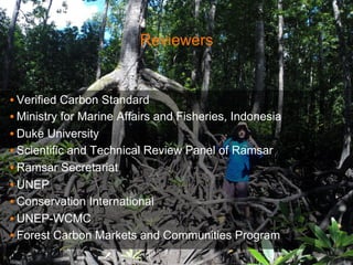 Reviewers 
• Verified Carbon Standard 
• Ministry for Marine Affairs and Fisheries, Indonesia 
• Duke University 
• Scientific and Technical Review Panel of Ramsar 
• Ramsar Secretariat 
• UNEP 
• Conservation International 
• UNEP-WCMC 
• Forest Carbon Markets and Communities Program 
 