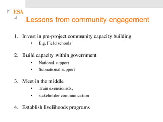 Lessons from community engagement 
1. Invest in pre-project community capacity building 
• E.g. Field schools 
2. Build capacity within government 
• National support 
• Subnational support 
3. Meet in the middle 
• Train exensionists, 
• stakeholder communication 
4. Establish livelihoods programs 
 