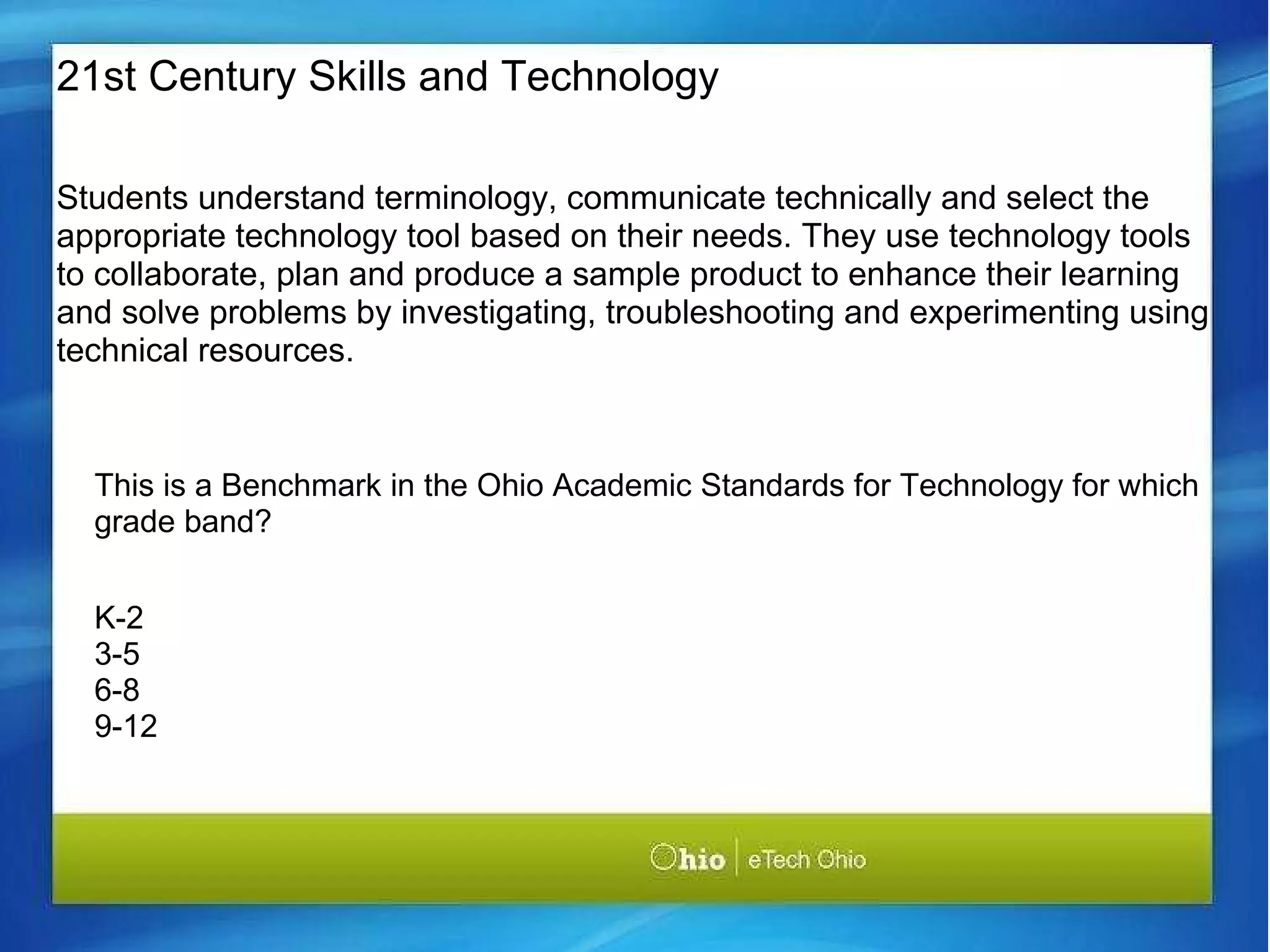 Students understand terminology, communicate technically and select the appropriate technology tool based on their needs. They use technology tools to collaborate, plan and produce a sample product to enhance their learning and solve problems by investigating, troubleshooting and experimenting using technical resources.   This is a Benchmark in the Ohio Academic Standards for Technology for which grade band? K-2 3-5 6-8 9-12 21st Century Skills and Technology 