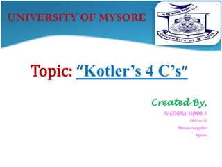 UNIVERSITY OF MYSORE 
Topic: “Kotler’s 4 C’s” 
Created By, 
NAGENDRA KUMAR. S 
DOS in LIS 
Manasa Gangothri 
Mysore 
 