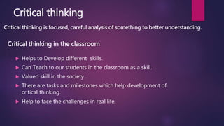 Critical thinking
Critical thinking is focused, careful analysis of something to better understanding.
 Helps to Develop different skills.
 Can Teach to our students in the classroom as a skill.
 Valued skill in the society .
 There are tasks and milestones which help development of
critical thinking.
 Help to face the challenges in real life.
Critical thinking in the classroom
 